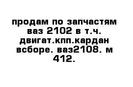 продам по запчастям ваз 2102 в т.ч. двигат.кпп.кардан всборе. ваз2108. м-412.   